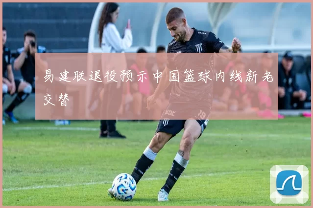 易建联退役预示中国篮球内线新老交替