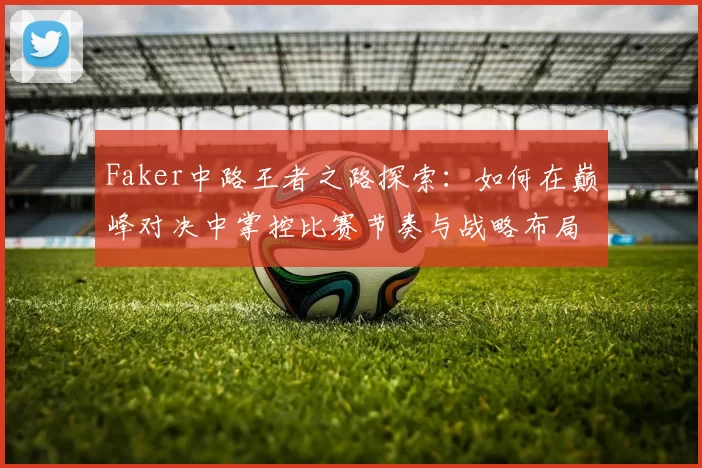 Faker中路王者之路探索：如何在巅峰对决中掌控比赛节奏与战略布局