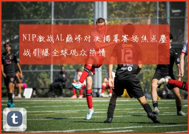 NIP激战AL巅峰对决揭幕赛场焦点鏖战引爆全球观众热情