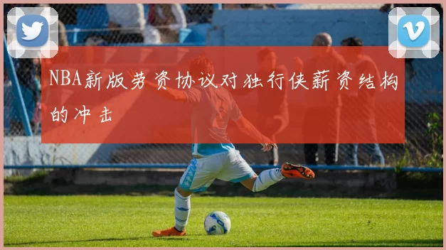 NBA新版劳资协议对独行侠薪资结构的冲击