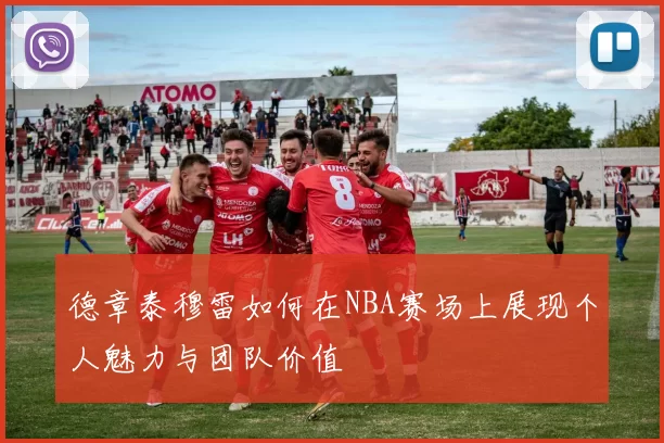 德章泰穆雷如何在NBA赛场上展现个人魅力与团队价值