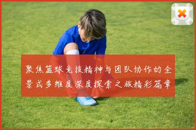 聚焦篮球竞技精神与团队协作的全景式多维度深度探索之旅精彩篇章