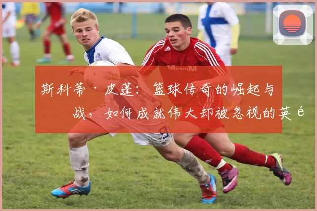 斯科蒂·皮蓬：篮球传奇的崛起与挑战，如何成就伟大却被忽视的英雄