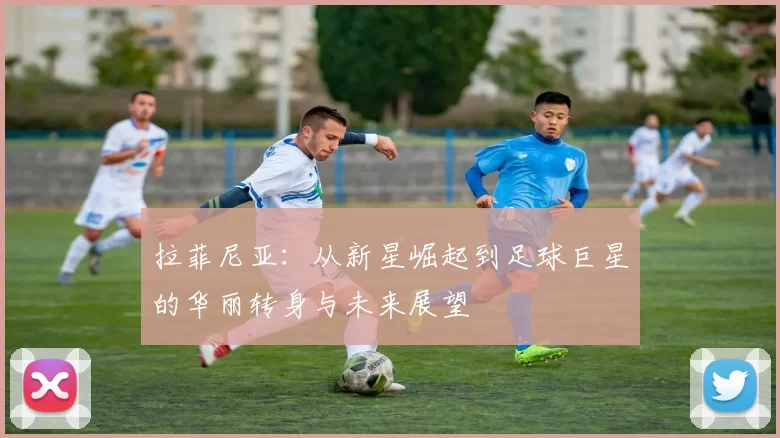 拉菲尼亚：从新星崛起到足球巨星的华丽转身与未来展望