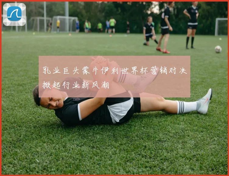 乳业巨头蒙牛伊利世界杯营销对决掀起行业新风潮