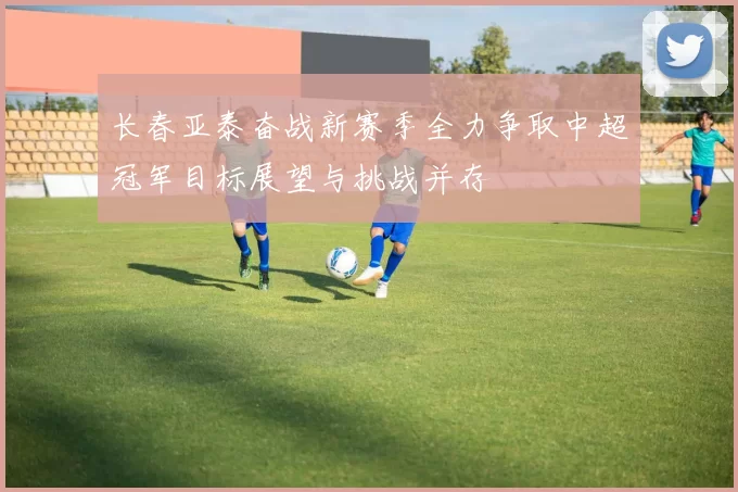 长春亚泰奋战新赛季全力争取中超冠军目标展望与挑战并存