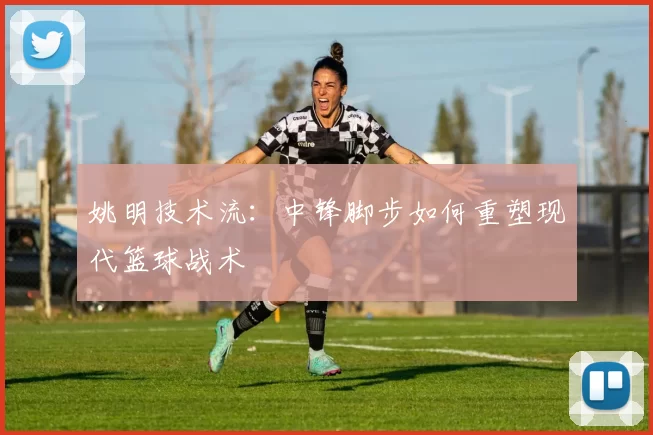 姚明技术流：中锋脚步如何重塑现代篮球战术