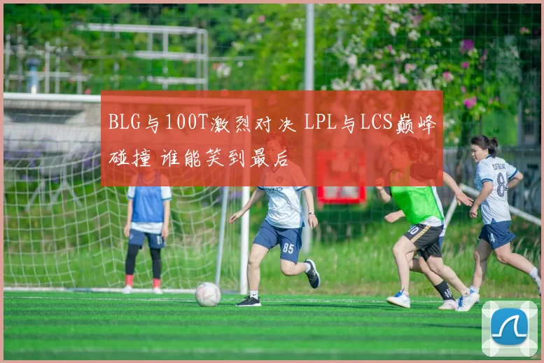 BLG与100T激烈对决 LPL与LCS巅峰碰撞 谁能笑到最后