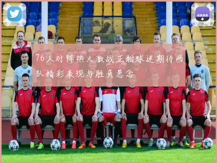 76人对阵热火激战正酣球迷期待两队精彩表现与胜负悬念