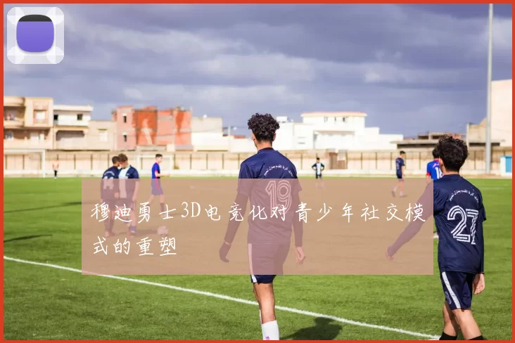 穆迪勇士3D电竞化对青少年社交模式的重塑