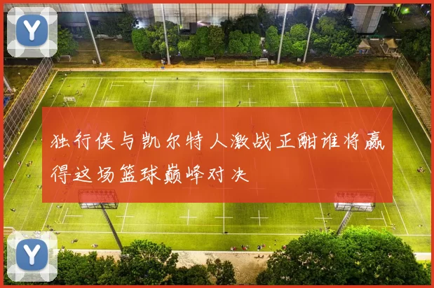 独行侠与凯尔特人激战正酣谁将赢得这场篮球巅峰对决