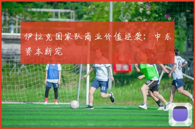 伊拉克国家队商业价值逆袭：中东资本新宠