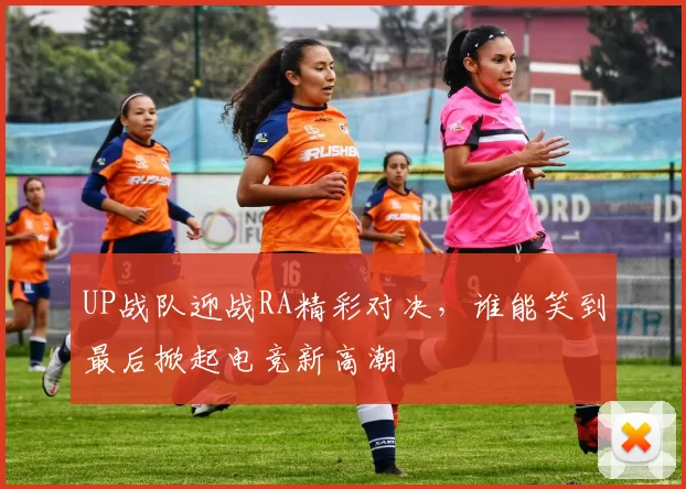 UP战队迎战RA精彩对决，谁能笑到最后掀起电竞新高潮
