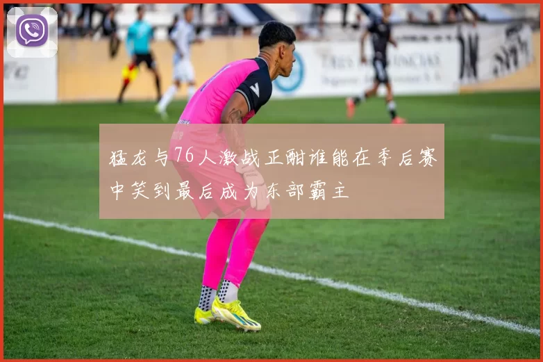 猛龙与76人激战正酣谁能在季后赛中笑到最后成为东部霸主